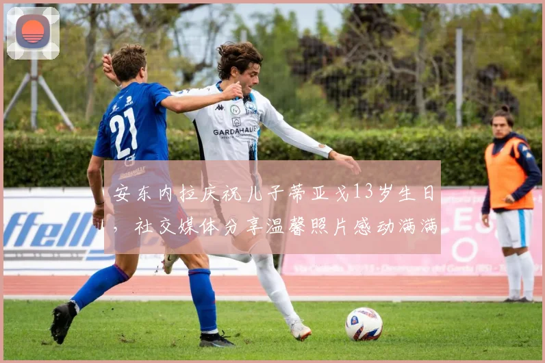 安东内拉庆祝儿子蒂亚戈13岁生日，社交媒体分享温馨照片感动满满