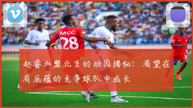 赵睿加盟北京的动因揭秘：渴望在有底蕴的竞争球队中成长