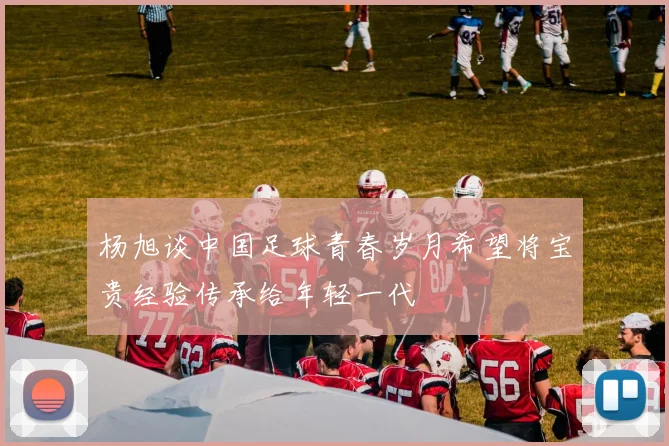 杨旭谈中国足球青春岁月希望将宝贵经验传承给年轻一代