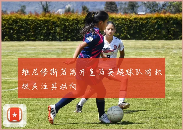 维尼修斯若离开皇马英超球队将积极关注其动向