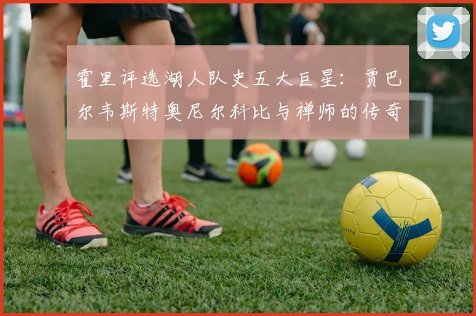 霍里评选湖人队史五大巨星：贾巴尔韦斯特奥尼尔科比与禅师的传奇之路