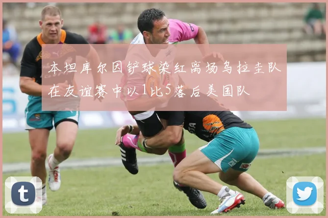 本坦库尔因铲球染红离场乌拉圭队在友谊赛中以1比5落后美国队