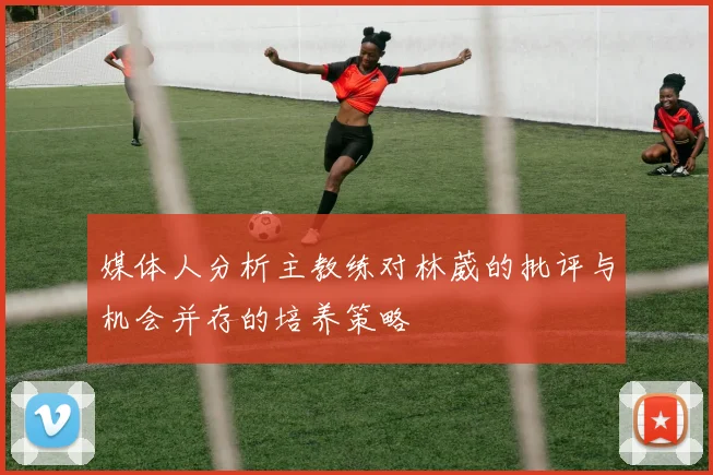 媒体人分析主教练对林葳的批评与机会并存的培养策略