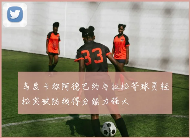 乌度卡称阿德巴约与拉松等球员轻松突破防线得分能力强大
