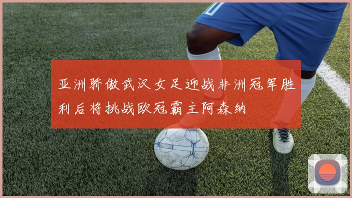 亚洲骄傲武汉女足迎战非洲冠军胜利后将挑战欧冠霸主阿森纳