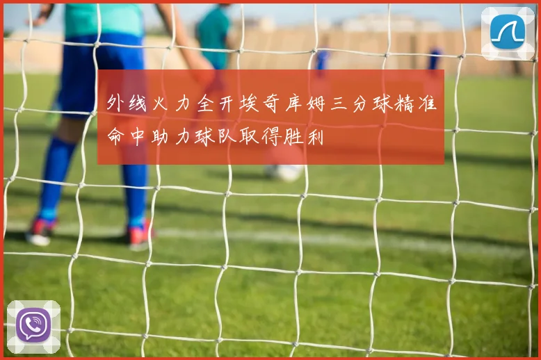 外线火力全开埃奇库姆三分球精准命中助力球队取得胜利