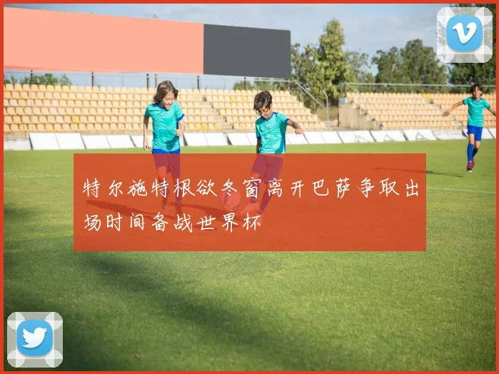 特尔施特根欲冬窗离开巴萨争取出场时间备战世界杯