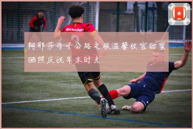 阿耶莎母子公路之旅温馨收官甜蜜晒照庆祝年末时光