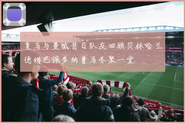 皇马与曼城昔日队友回顾贝林哈兰德姆巴佩多纳鲁马齐聚一堂