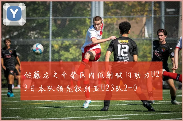 佐藤龙之介禁区内低射破门助力U23日本队领先叙利亚U23队2-0