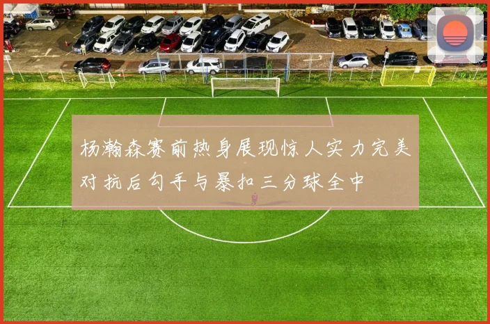 杨瀚森赛前热身展现惊人实力完美对抗后勾手与暴扣三分球全中
