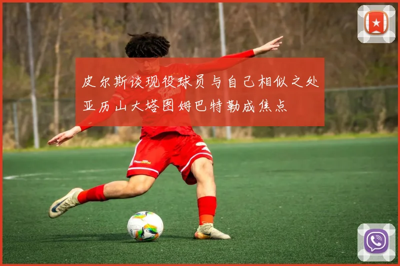 皮尔斯谈现役球员与自己相似之处亚历山大塔图姆巴特勒成焦点