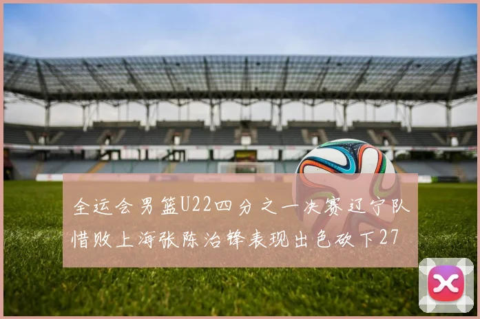 全运会男篮U22四分之一决赛辽宁队惜败上海张陈治锋表现出色砍下27分23篮板5盖帽