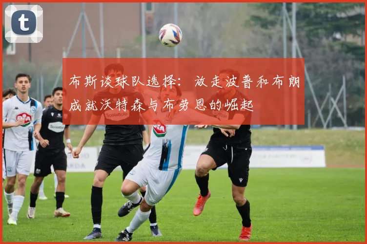 布斯谈球队选择：放走波普和布朗成就沃特森与布劳恩的崛起