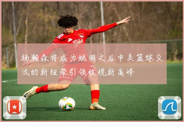 杨瀚森将成为姚明之后中美篮球交流的新纽带引领收视新高峰