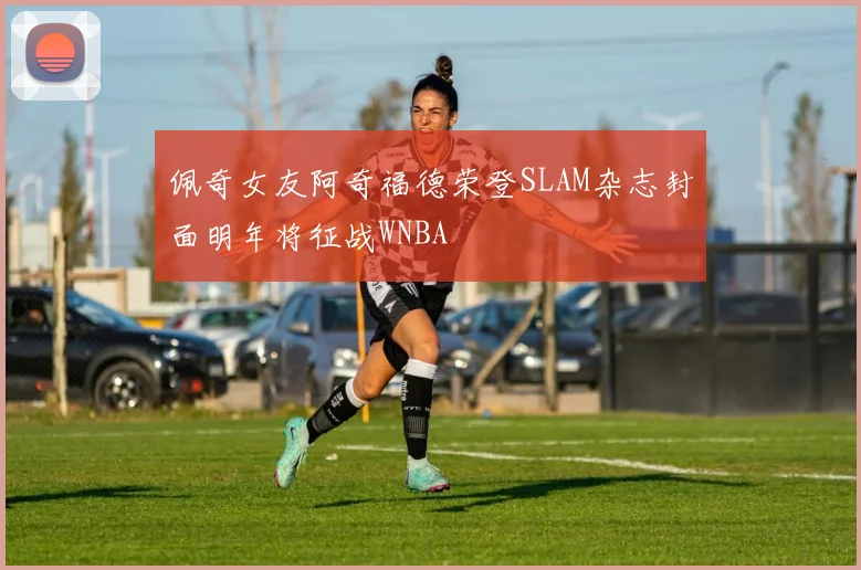 佩奇女友阿奇福德荣登SLAM杂志封面明年将征战WNBA