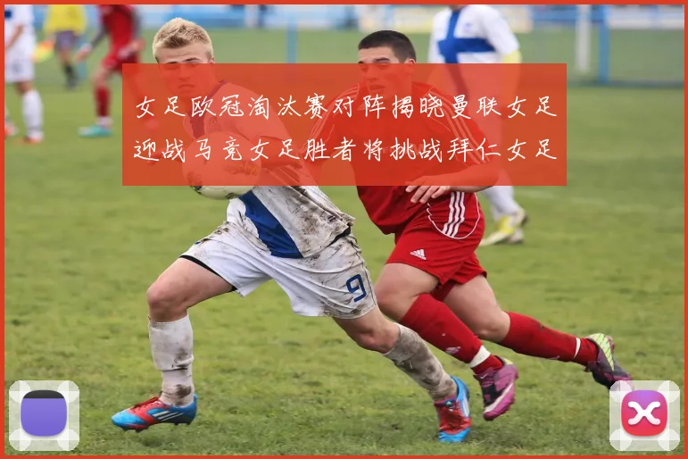 女足欧冠淘汰赛对阵揭晓曼联女足迎战马竞女足胜者将挑战拜仁女足