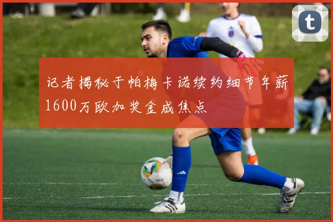 记者揭秘于帕梅卡诺续约细节年薪1600万欧加奖金成焦点