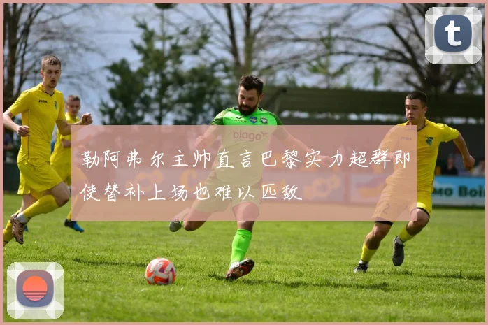 勒阿弗尔主帅直言巴黎实力超群即使替补上场也难以匹敌