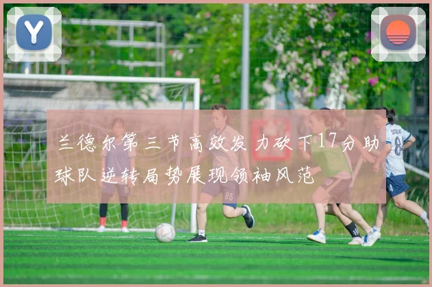 兰德尔第三节高效发力砍下17分助球队逆转局势展现领袖风范