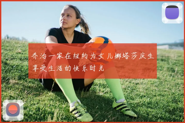 乔治一家在纽约为女儿娜塔莎庆生享受生活的快乐时光