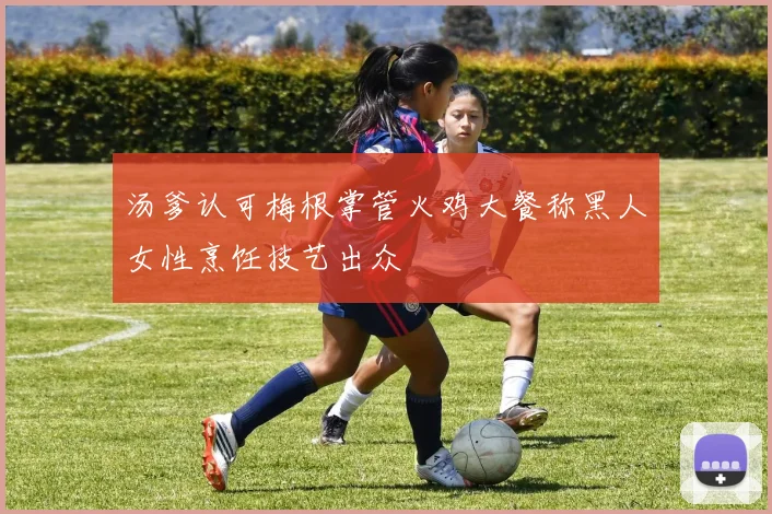 汤爹认可梅根掌管火鸡大餐称黑人女性烹饪技艺出众