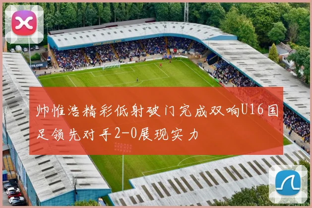 帅惟浩精彩低射破门完成双响U16国足领先对手2-0展现实力