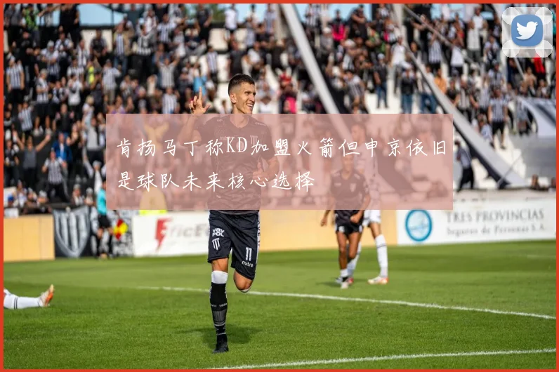 肯扬马丁称KD加盟火箭但申京依旧是球队未来核心选择