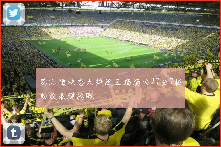 恩比德状态火热近五场场均27分7板助攻表现抢眼