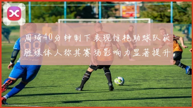 周琦40分钟制下表现惊艳助球队获胜媒体人称其赛场影响力显著提升