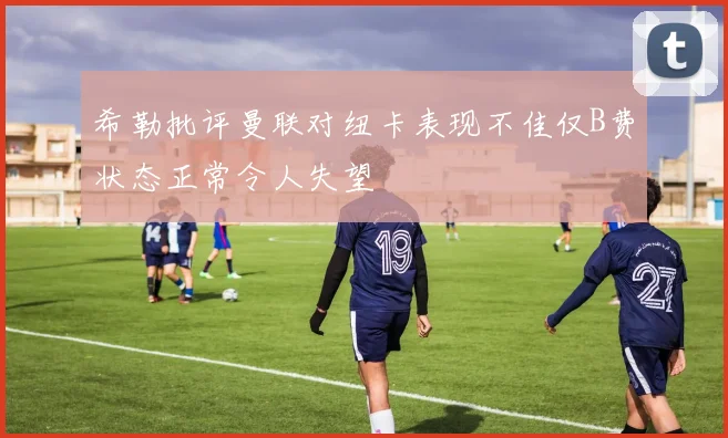 希勒批评曼联对纽卡表现不佳仅B费状态正常令人失望