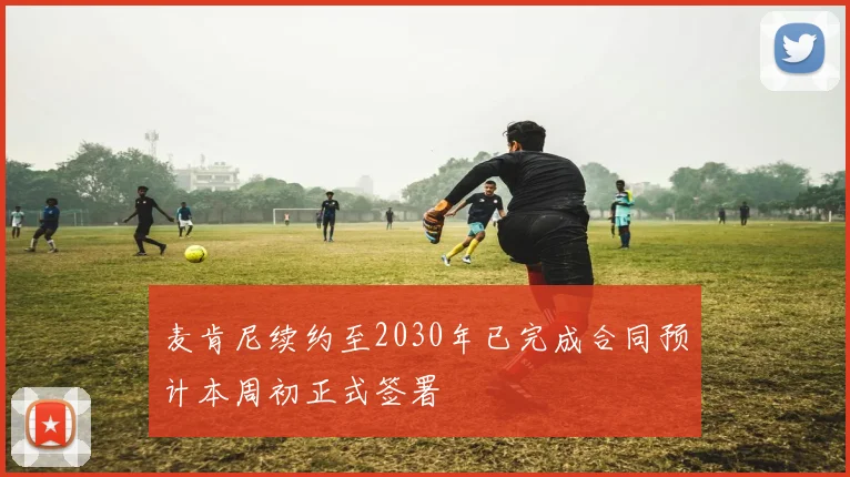麦肯尼续约至2030年已完成合同预计本周初正式签署