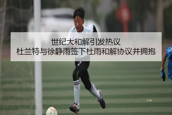 世纪大和解引发热议 杜兰特与徐静雨签下杜雨和解协议并拥抱